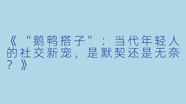 《“鹅鸭搭子”：当代年轻人的社交新宠，是默契还是无奈？》
