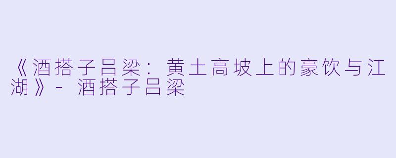 《酒搭子吕梁：黄土高坡上的豪饮与江湖》-酒搭子吕梁