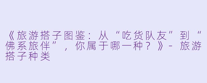 《旅游搭子图鉴:从“吃货队友”到“佛系旅伴”,你属于哪一种?》
