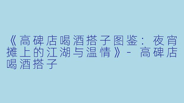 《高碑店喝酒搭子图鉴：夜宵摊上的江湖与温情》-高碑店喝酒搭子