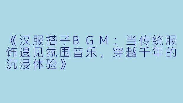 《汉服搭子BGM:当传统服饰遇见氛围音乐,穿越千年的沉浸体验》