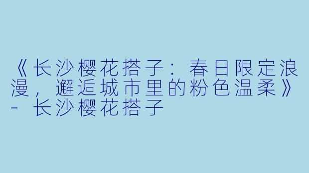 《长沙樱花搭子：春日限定浪漫，邂逅城市里的粉色温柔》-长沙樱花搭子