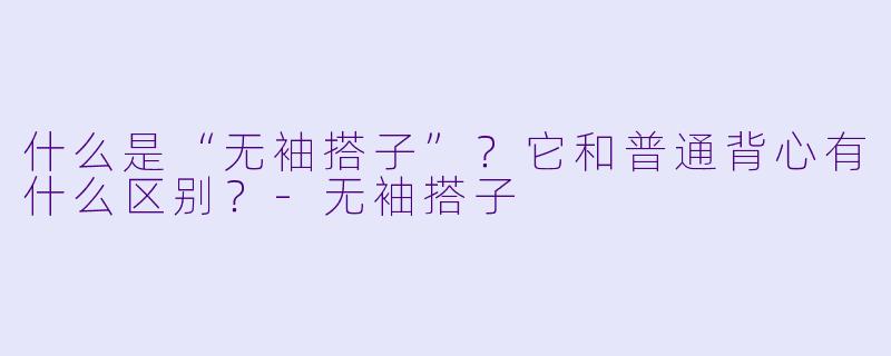 什么是“无袖搭子”?它和普通背心有什么区别?