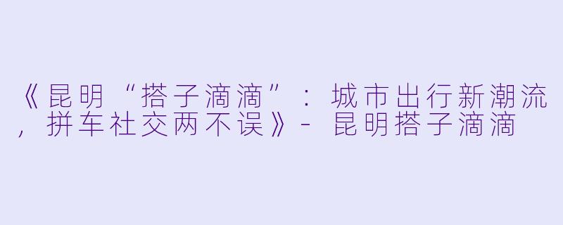 《昆明“搭子滴滴”：城市出行新潮流，拼车社交两不误》-昆明搭子滴滴