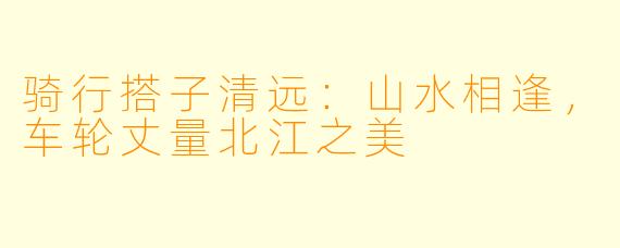 骑行搭子清远：山水相逢，车轮丈量北江之美
