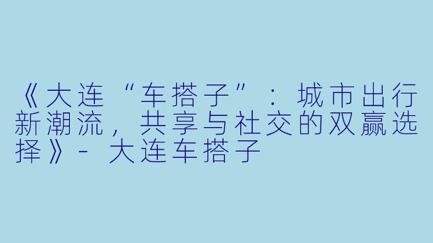 《大连“车搭子”：城市出行新潮流，共享与社交的双赢选择》-大连车搭子