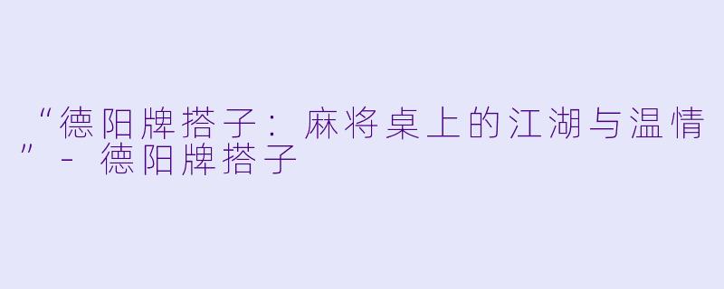 “德阳牌搭子：麻将桌上的江湖与温情”-德阳牌搭子