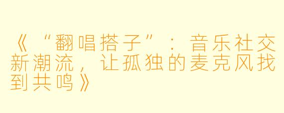 《“翻唱搭子”：音乐社交新潮流，让孤独的麦克风找到共鸣》