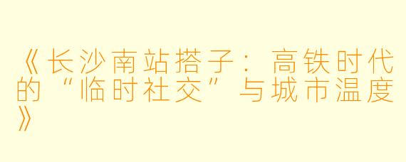 《长沙南站搭子：高铁时代的“临时社交”与城市温度》