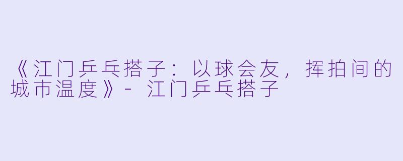 《江门乒乓搭子：以球会友，挥拍间的城市温度》-江门乒乓搭子