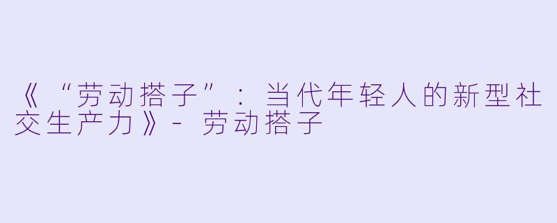 《“劳动搭子”：当代年轻人的新型社交生产力》-劳动搭子