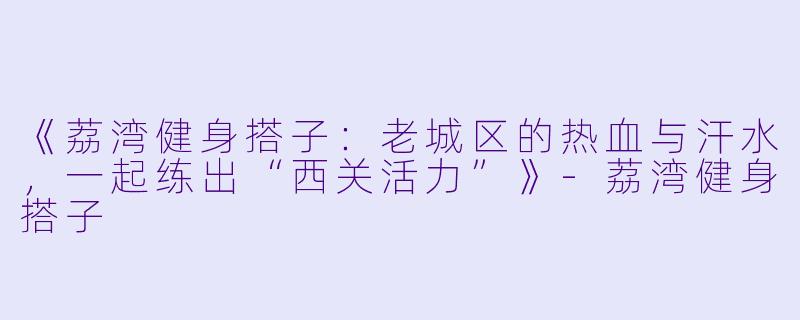 《荔湾健身搭子：老城区的热血与汗水，一起练出“西关活力”》-荔湾健身搭子