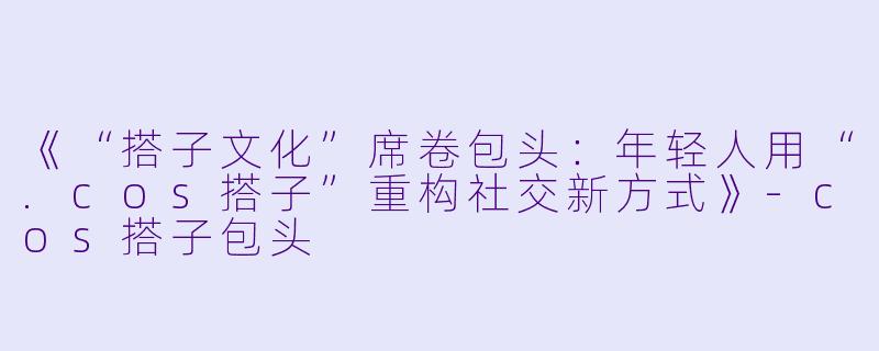 《“搭子文化”席卷包头：年轻人用“.cos搭子”重构社交新方式》-cos搭子包头