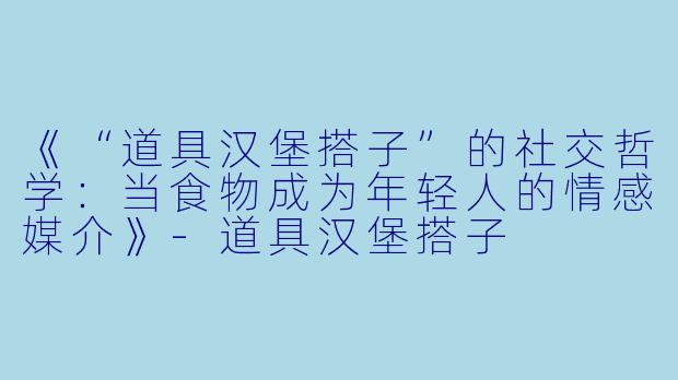 《“道具汉堡搭子”的社交哲学：当食物成为年轻人的情感媒介》-道具汉堡搭子