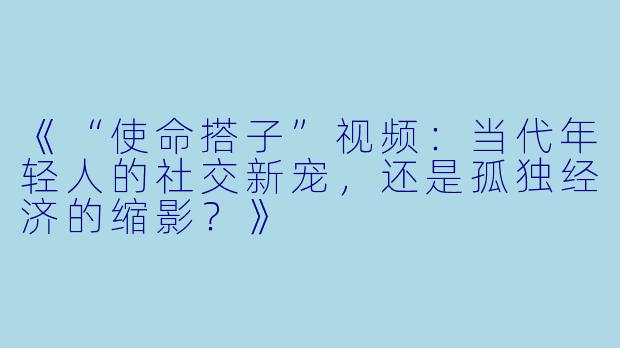 《“使命搭子”视频:当代年轻人的社交新宠,还是孤独经济的缩影?》