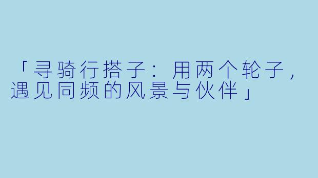 「寻骑行搭子：用两个轮子，遇见同频的风景与伙伴」