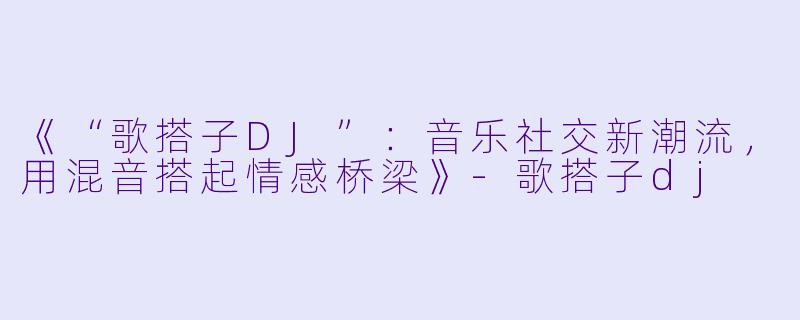 《“歌搭子DJ”:音乐社交新潮流,用混音搭起情感桥梁》