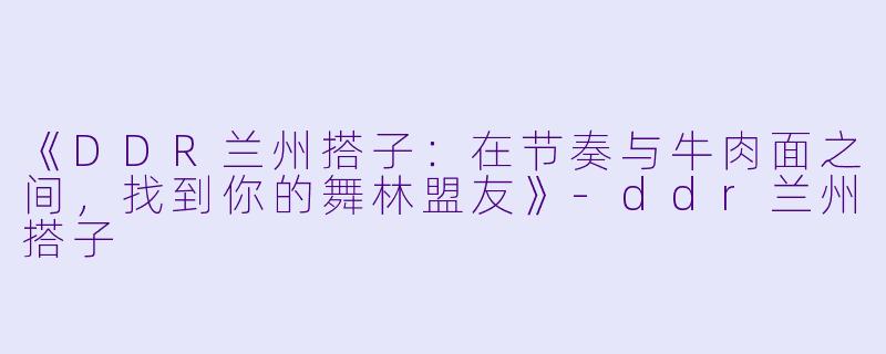 《DDR兰州搭子：在节奏与牛肉面之间，找到你的舞林盟友》-ddr兰州搭子