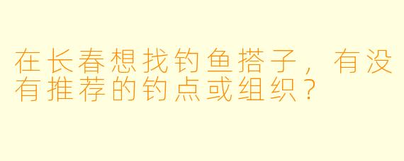 在长春想找钓鱼搭子，有没有推荐的钓点或组织？