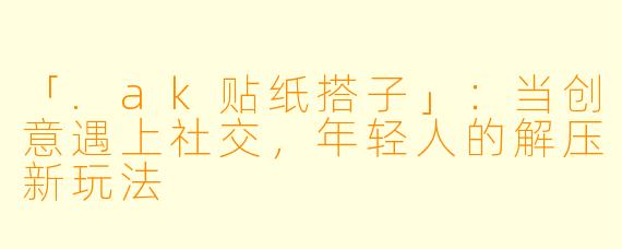 「.ak贴纸搭子」：当创意遇上社交，年轻人的解压新玩法