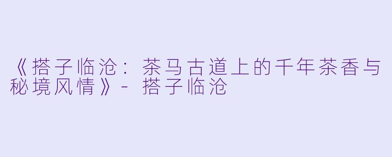 《搭子临沧：茶马古道上的千年茶香与秘境风情》-搭子临沧