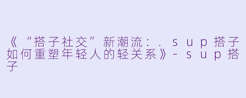 《“搭子社交”新潮流：.sup搭子如何重塑年轻人的轻关系》-sup搭子