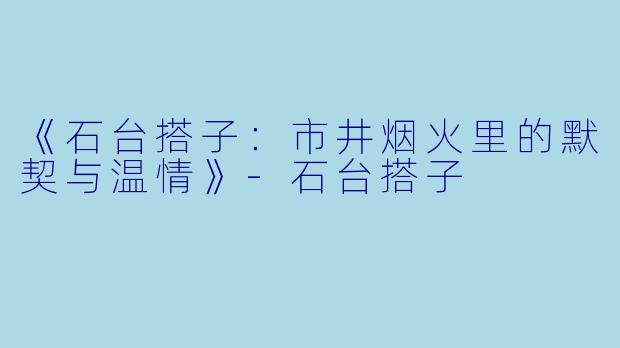《石台搭子：市井烟火里的默契与温情》-石台搭子