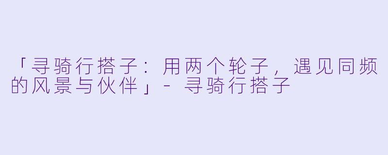 「寻骑行搭子：用两个轮子，遇见同频的风景与伙伴」-寻骑行搭子