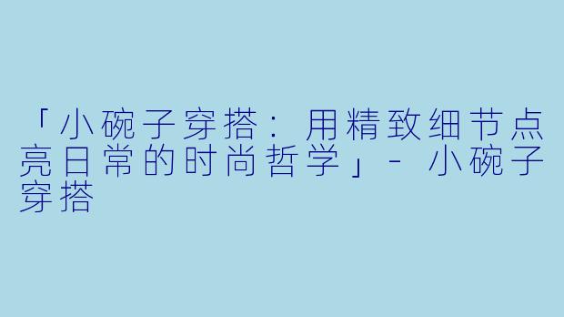 「小碗子穿搭：用精致细节点亮日常的时尚哲学」-小碗子穿搭