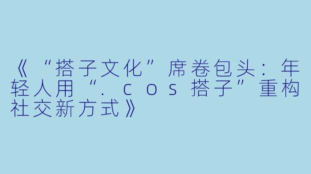 《“搭子文化”席卷包头：年轻人用“.cos搭子”重构社交新方式》