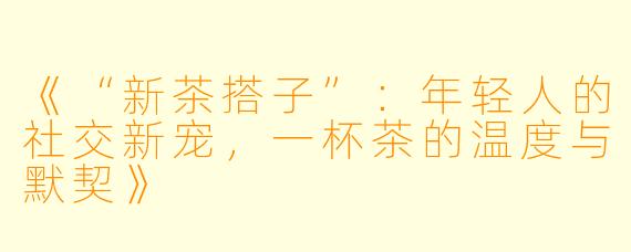 《“新茶搭子”：年轻人的社交新宠，一杯茶的温度与默契》