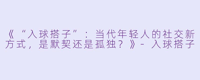 《“入球搭子”：当代年轻人的社交新方式，是默契还是孤独？》-入球搭子