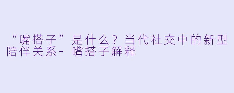 “嘴搭子”是什么？当代社交中的新型陪伴关系-嘴搭子解释