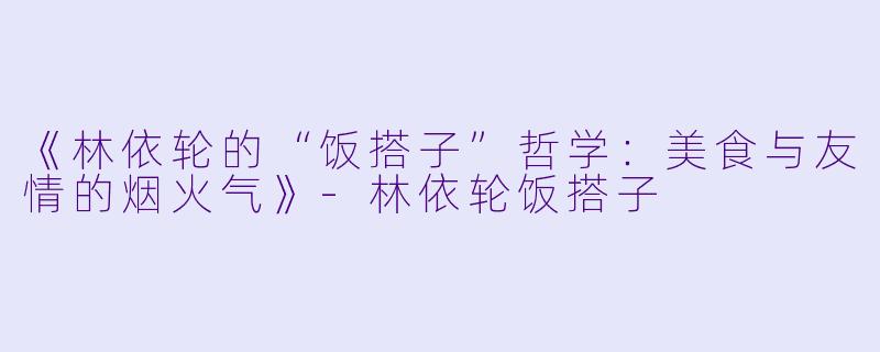 《林依轮的“饭搭子”哲学：美食与友情的烟火气》-林依轮饭搭子