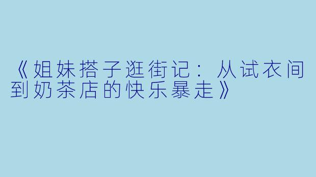 《姐妹搭子逛街记：从试衣间到奶茶店的快乐暴走》