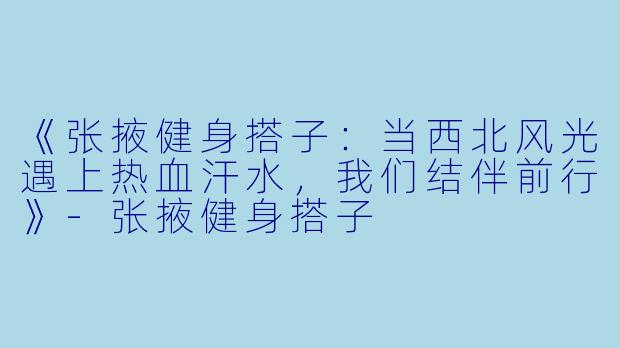 《张掖健身搭子：当西北风光遇上热血汗水，我们结伴前行》-张掖健身搭子