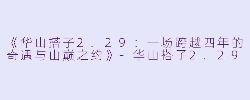 《华山搭子2.29：一场跨越四年的奇遇与山巅之约》-华山搭子2.29