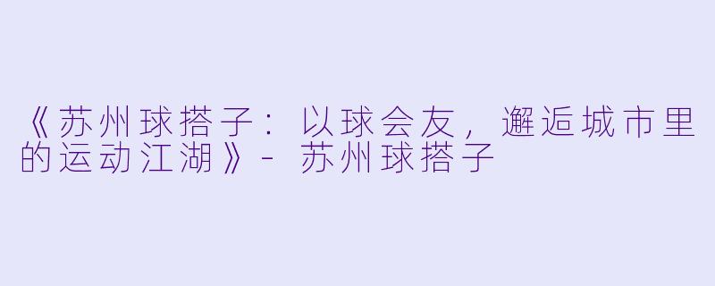 《苏州球搭子：以球会友，邂逅城市里的运动江湖》-苏州球搭子