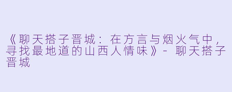 《聊天搭子晋城：在方言与烟火气中，寻找最地道的山西人情味》-聊天搭子晋城