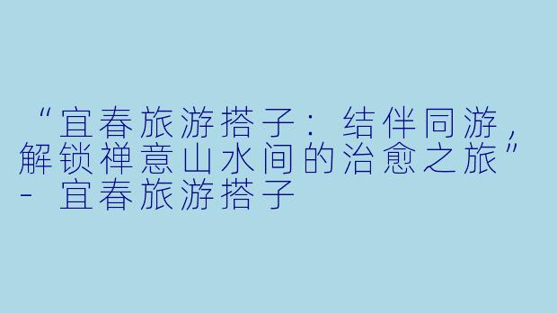 “宜春旅游搭子：结伴同游，解锁禅意山水间的治愈之旅”-宜春旅游搭子