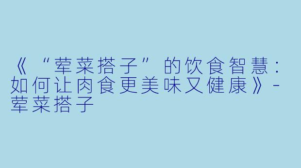 《“荤菜搭子”的饮食智慧：如何让肉食更美味又健康》-荤菜搭子