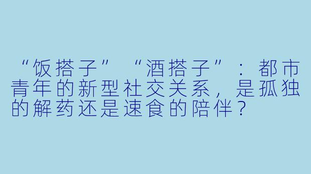 “饭搭子”“酒搭子”:都市青年的新型社交关系,是孤独的解药还是速食的陪伴?