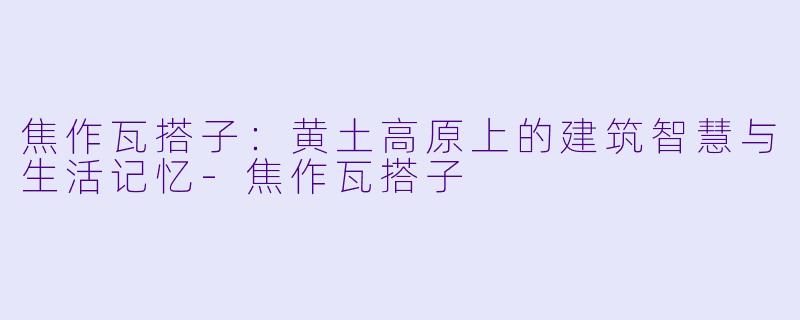 焦作瓦搭子：黄土高原上的建筑智慧与生活记忆-焦作瓦搭子