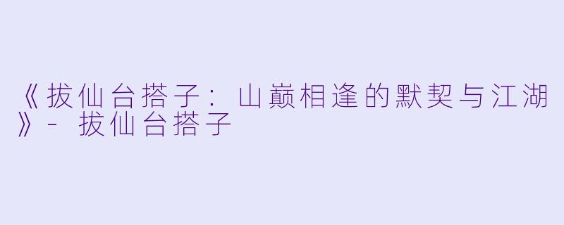 《拔仙台搭子：山巅相逢的默契与江湖》-拔仙台搭子