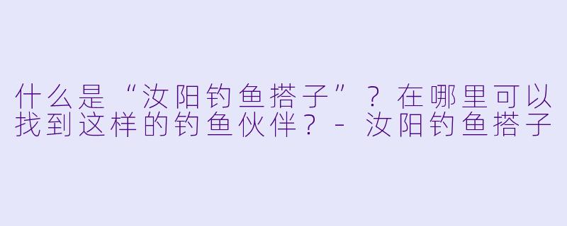 什么是“汝阳钓鱼搭子”？在哪里可以找到这样的钓鱼伙伴？-汝阳钓鱼搭子