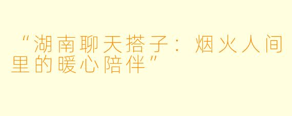 “湖南聊天搭子：烟火人间里的暖心陪伴”