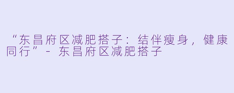 “东昌府区减肥搭子：结伴瘦身，健康同行”-东昌府区减肥搭子