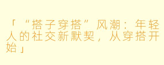 「“搭子穿搭”风潮：年轻人的社交新默契，从穿搭开始」