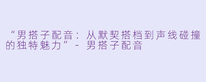 “男搭子配音：从默契搭档到声线碰撞的独特魅力”-男搭子配音