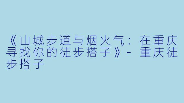 《山城步道与烟火气：在重庆寻找你的徒步搭子》-重庆徒步搭子